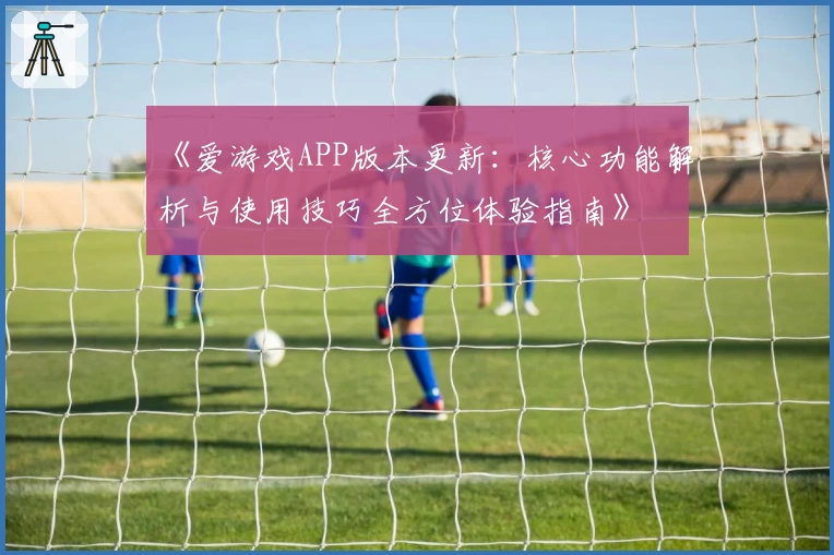 《爱游戏APP版本更新：核心功能解析与使用技巧全方位体验指南》