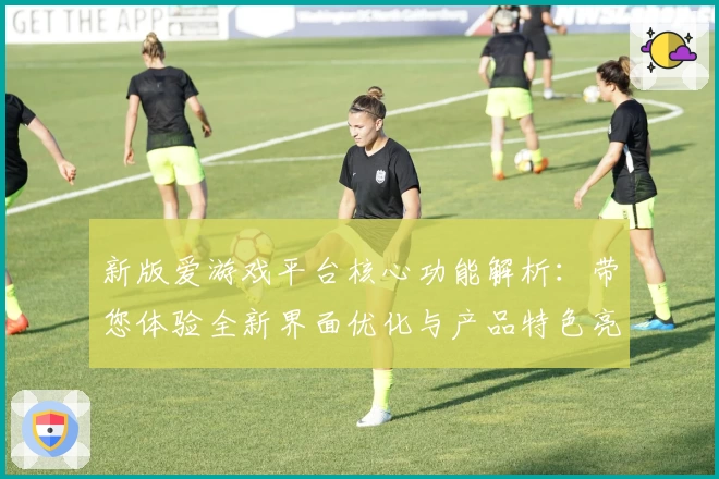 新版爱游戏平台核心功能解析：带您体验全新界面优化与产品特色亮点
