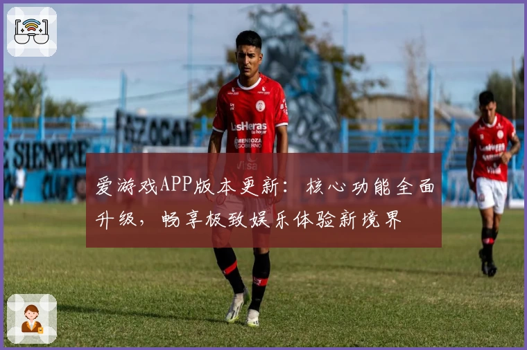 爱游戏APP版本更新：核心功能全面升级，畅享极致娱乐体验新境界