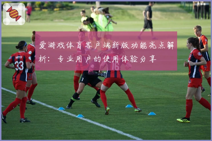 爱游戏体育客户端新版功能亮点解析：专业用户的使用体验分享